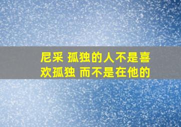 尼采 孤独的人不是喜欢孤独 而不是在他的